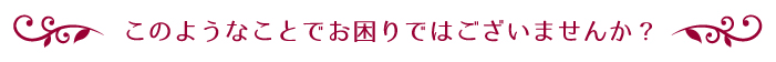 このようなことでお困りではありませんか?